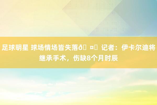 足球明星 球场情场皆失落🤕记者：伊卡尔迪将继承手术，伤缺8个月时辰