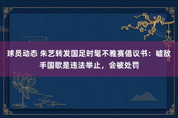 球员动态 朱艺转发国足时髦不雅赛倡议书：嘘敌手国歌是违法举止，会被处罚