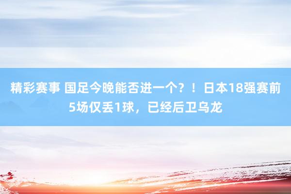 精彩赛事 国足今晚能否进一个？！日本18强赛前5场仅丢1球，已经后卫乌龙