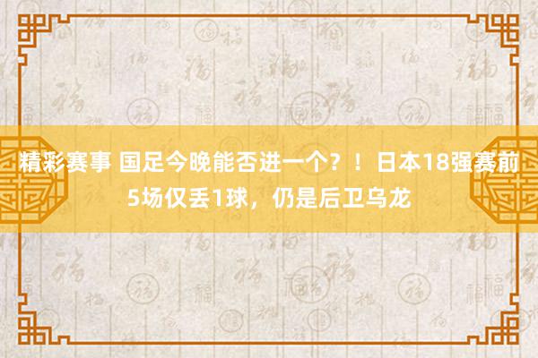 精彩赛事 国足今晚能否进一个？！日本18强赛前5场仅丢1球，仍是后卫乌龙