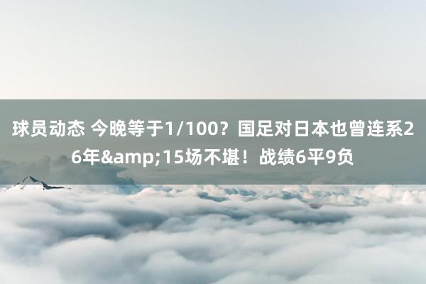 球员动态 今晚等于1/100？国足对日本也曾连系26年&15场不堪！战绩6平9负