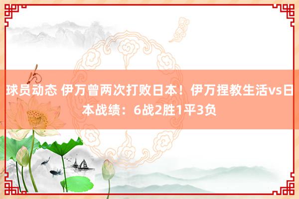 球员动态 伊万曾两次打败日本！伊万捏教生活vs日本战绩：6战2胜1平3负