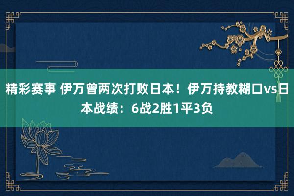 精彩赛事 伊万曾两次打败日本！伊万持教糊口vs日本战绩：6战2胜1平3负