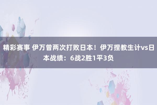 精彩赛事 伊万曾两次打败日本！伊万捏教生计vs日本战绩：6战2胜1平3负