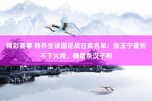 精彩赛事 韩乔生谈国足战日真名单：张玉宁重伤不下火线，确凿条汉子啊