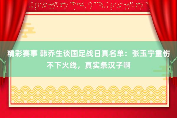 精彩赛事 韩乔生谈国足战日真名单：张玉宁重伤不下火线，真实条汉子啊