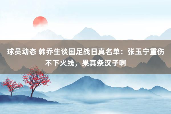 球员动态 韩乔生谈国足战日真名单：张玉宁重伤不下火线，果真条汉子啊