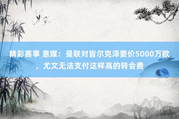 精彩赛事 意媒：曼联对皆尔克泽要价5000万欧，尤文无法支付这样高的转会费