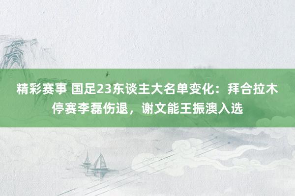 精彩赛事 国足23东谈主大名单变化：拜合拉木停赛李磊伤退，谢文能王振澳入选