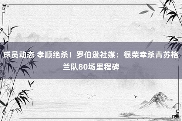 球员动态 孝顺绝杀！罗伯逊社媒：很荣幸杀青苏格兰队80场里程碑