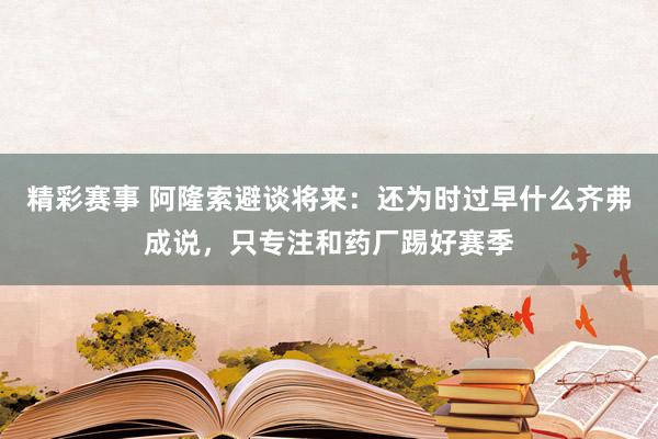 精彩赛事 阿隆索避谈将来：还为时过早什么齐弗成说，只专注和药厂踢好赛季