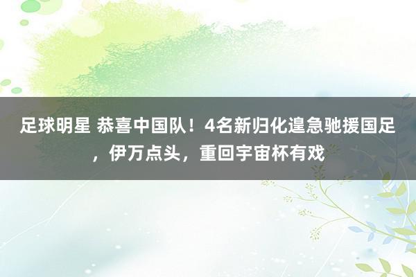 足球明星 恭喜中国队！4名新归化遑急驰援国足，伊万点头，重回宇宙杯有戏