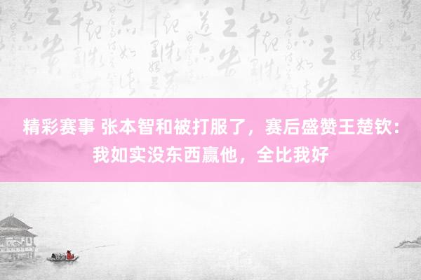 精彩赛事 张本智和被打服了，赛后盛赞王楚钦：我如实没东西赢他，全比我好