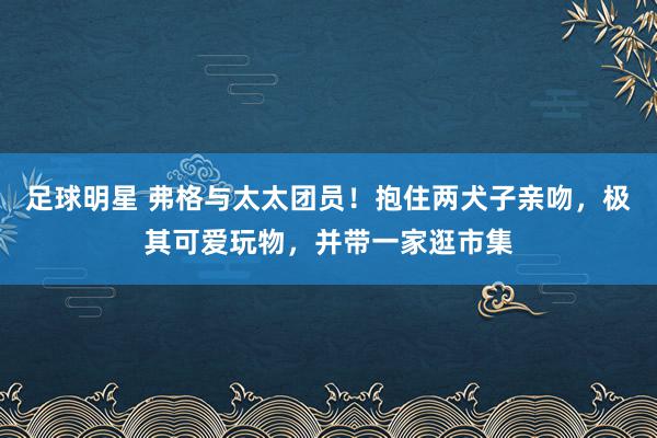 足球明星 弗格与太太团员！抱住两犬子亲吻，极其可爱玩物，并带一家逛市集