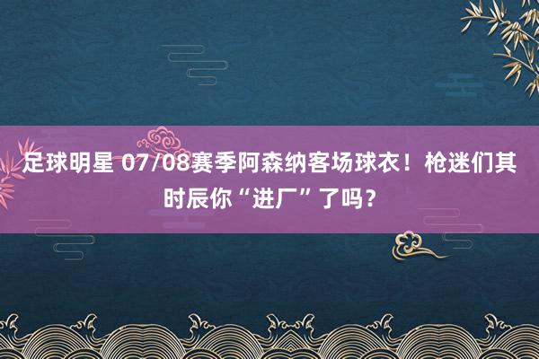 足球明星 07/08赛季阿森纳客场球衣！枪迷们其时辰你“进厂”了吗？