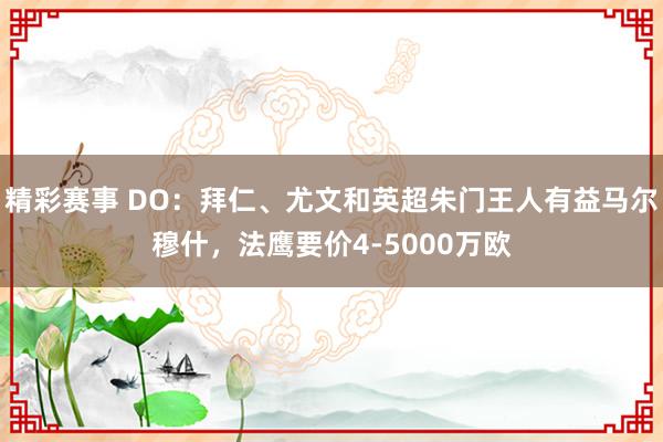 精彩赛事 DO：拜仁、尤文和英超朱门王人有益马尔穆什，法鹰要价4-5000万欧