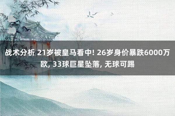 战术分析 21岁被皇马看中! 26岁身价暴跌6000万欧, 33球巨星坠落, 无球可踢