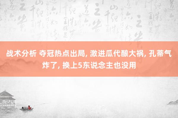 战术分析 夺冠热点出局, 激进瓜代酿大祸, 孔蒂气炸了, 换上5东说念主也没用