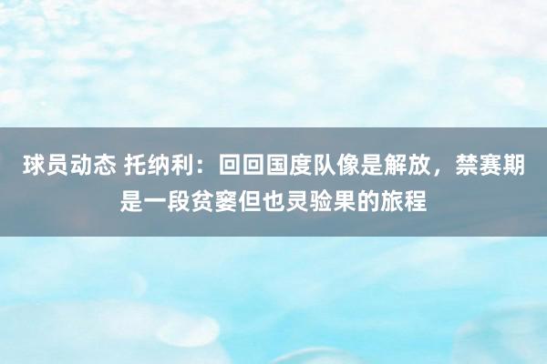 球员动态 托纳利：回回国度队像是解放，禁赛期是一段贫窭但也灵验果的旅程