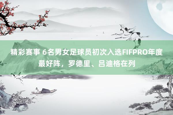 精彩赛事 6名男女足球员初次入选FIFPRO年度最好阵，罗德里、吕迪格在列