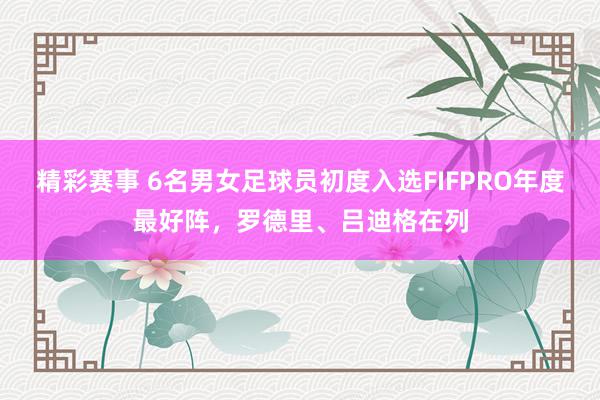 精彩赛事 6名男女足球员初度入选FIFPRO年度最好阵，罗德里、吕迪格在列