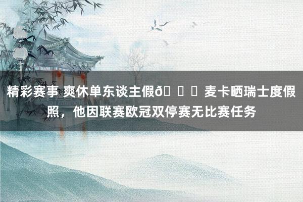 精彩赛事 爽休单东谈主假😀麦卡晒瑞士度假照，他因联赛欧冠双停赛无比赛任务