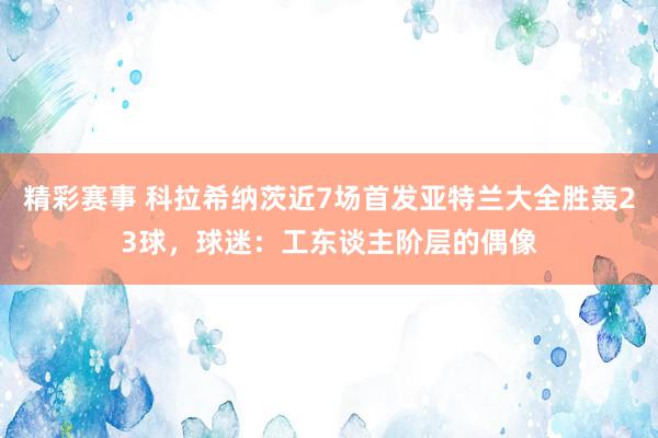 精彩赛事 科拉希纳茨近7场首发亚特兰大全胜轰23球，球迷：工东谈主阶层的偶像