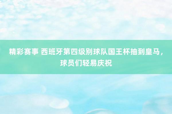 精彩赛事 西班牙第四级别球队国王杯抽到皇马，球员们轻易庆祝