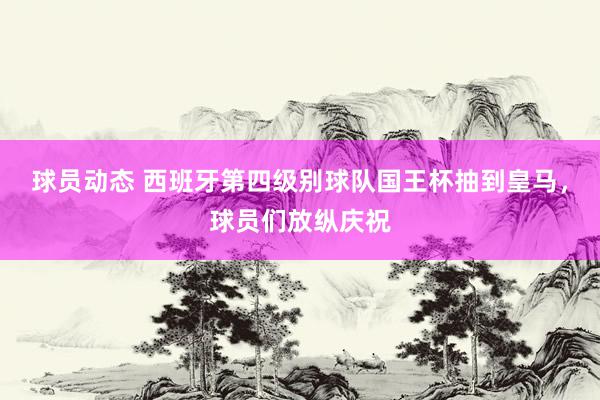 球员动态 西班牙第四级别球队国王杯抽到皇马，球员们放纵庆祝