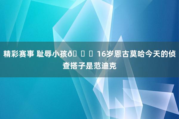 精彩赛事 耻辱小孩😂16岁恩古莫哈今天的侦查搭子是范迪克