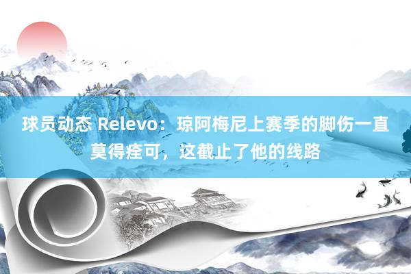 球员动态 Relevo：琼阿梅尼上赛季的脚伤一直莫得痊可，这截止了他的线路