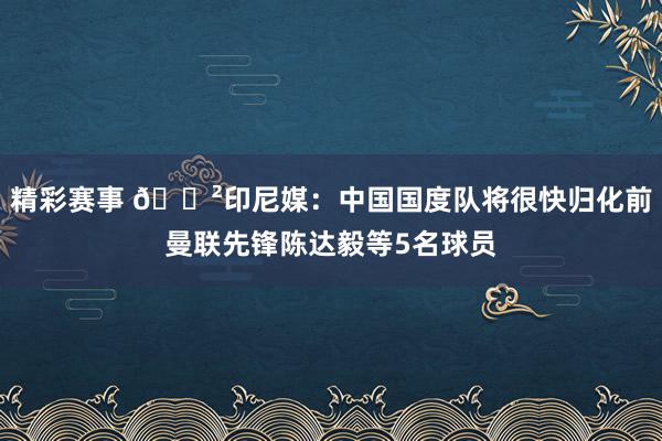 精彩赛事 😲印尼媒：中国国度队将很快归化前曼联先锋陈达毅等5名球员