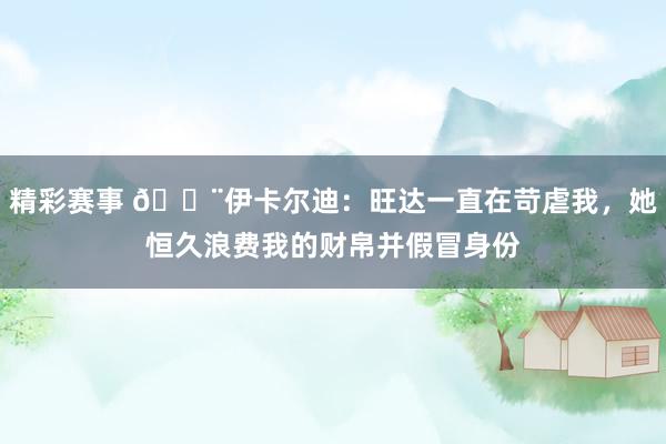 精彩赛事 😨伊卡尔迪：旺达一直在苛虐我，她恒久浪费我的财帛并假冒身份