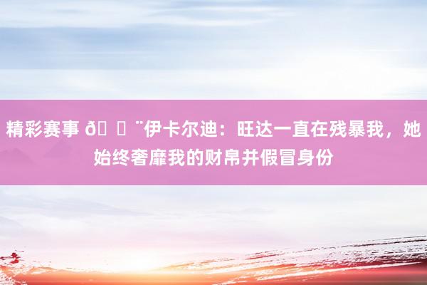 精彩赛事 😨伊卡尔迪：旺达一直在残暴我，她始终奢靡我的财帛并假冒身份