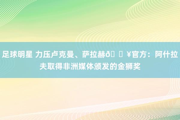 足球明星 力压卢克曼、萨拉赫🔥官方：阿什拉夫取得非洲媒体颁发的金狮奖