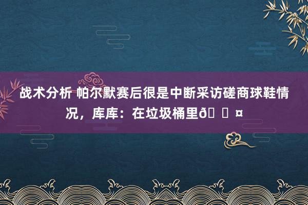 战术分析 帕尔默赛后很是中断采访磋商球鞋情况，库库：在垃圾桶里😤