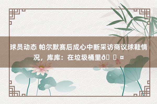 球员动态 帕尔默赛后成心中断采访商议球鞋情况，库库：在垃圾桶里😤