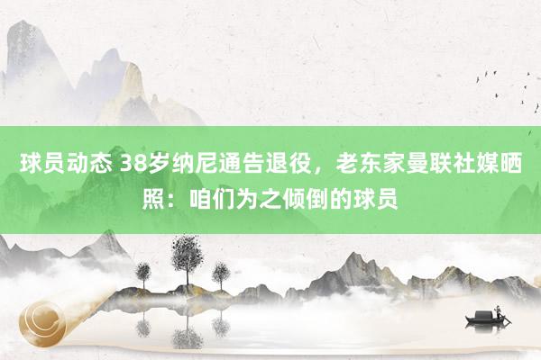 球员动态 38岁纳尼通告退役，老东家曼联社媒晒照：咱们为之倾倒的球员