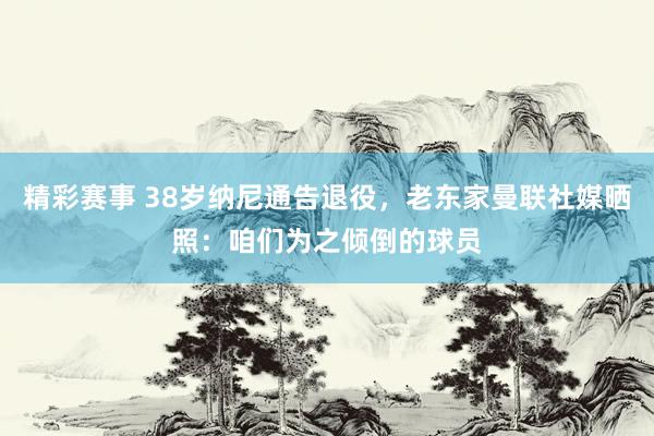 精彩赛事 38岁纳尼通告退役，老东家曼联社媒晒照：咱们为之倾倒的球员