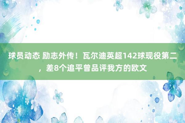 球员动态 励志外传！瓦尔迪英超142球现役第二，差8个追平曾品评我方的欧文