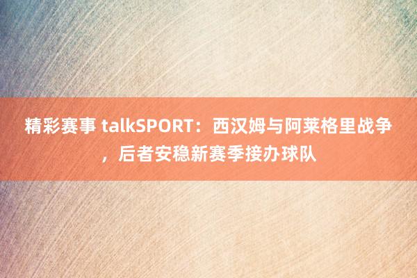 精彩赛事 talkSPORT：西汉姆与阿莱格里战争，后者安稳新赛季接办球队