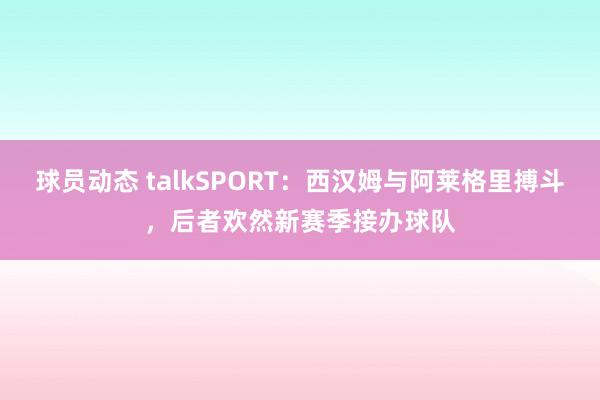 球员动态 talkSPORT：西汉姆与阿莱格里搏斗，后者欢然新赛季接办球队