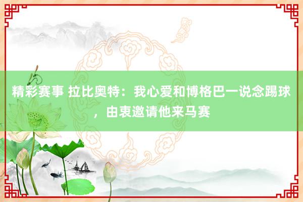 精彩赛事 拉比奥特：我心爱和博格巴一说念踢球，由衷邀请他来马赛