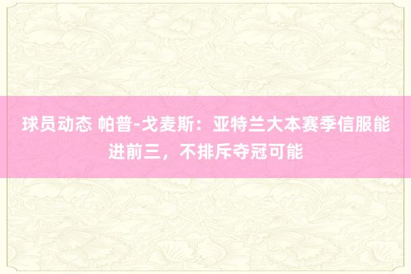 球员动态 帕普-戈麦斯：亚特兰大本赛季信服能进前三，不排斥夺冠可能