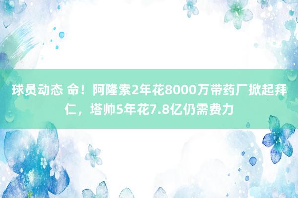 球员动态 命！阿隆索2年花8000万带药厂掀起拜仁，塔帅5年花7.8亿仍需费力