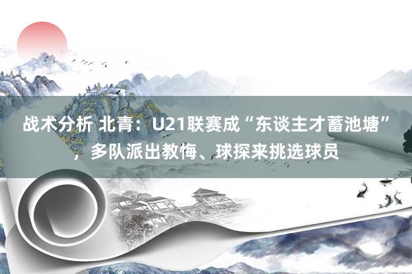 战术分析 北青：U21联赛成“东谈主才蓄池塘”，多队派出教悔、球探来挑选球员