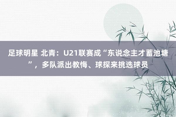 足球明星 北青：U21联赛成“东说念主才蓄池塘”，多队派出教悔、球探来挑选球员