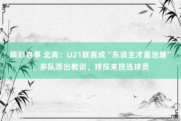 精彩赛事 北青：U21联赛成“东谈主才蓄池塘”，多队派出教训、球探来挑选球员