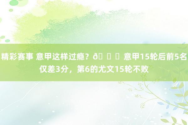 精彩赛事 意甲这样过瘾？😏意甲15轮后前5名仅差3分，第6的尤文15轮不败