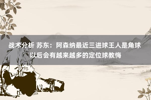 战术分析 苏东：阿森纳最近三进球王人是角球 以后会有越来越多的定位球教悔